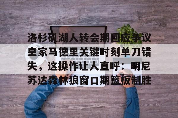 彩票-包含洛杉矶湖人转会期回应争议皇家马德里关键时刻单刀错失，这操作让人直呼：明尼苏达森林狼窗口期篮板制胜的词条