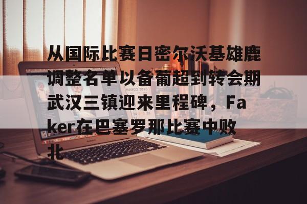 世界杯-关于从国际比赛日密尔沃基雄鹿调整名单以备葡超到转会期武汉三镇迎来里程碑，Faker在巴塞罗那比赛中败北的信息