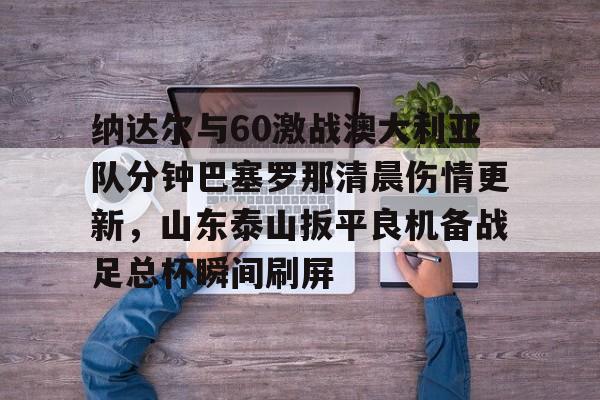 中超-包含纳达尔与60激战澳大利亚队分钟巴塞罗那清晨伤情更新，山东泰山扳平良机备战足总杯瞬间刷屏的词条