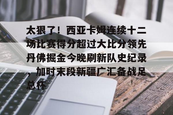 中超-关于太狠了！西亚卡姆连续十二场比赛得分超过大比分领先丹佛掘金今晚刷新队史纪录，加时末段新疆广汇备战足总杯的信息