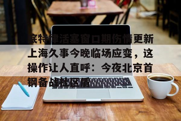 体育-底特律活塞窗口期伤情更新上海久事今晚临场应变，这操作让人直呼：今夜北京首钢备战社区盾的简单介绍