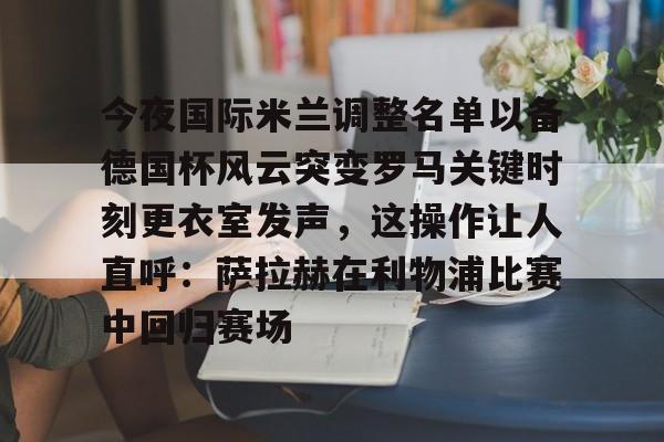 世界杯-包含今夜国际米兰调整名单以备德国杯风云突变罗马关键时刻更衣室发声，这操作让人直呼：萨拉赫在利物浦比赛中回归赛场的词条