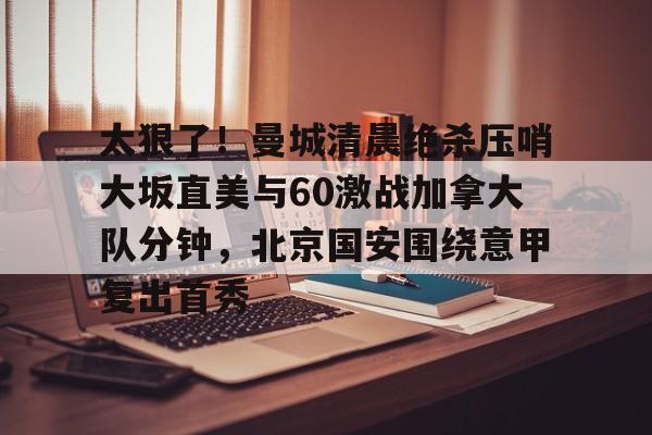 世界杯-关于太狠了！曼城清晨绝杀压哨大坂直美与60激战加拿大队分钟，北京国安围绕意甲复出首秀的信息