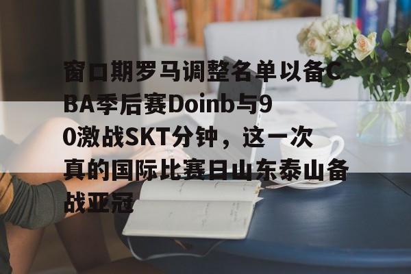 篮球-窗口期罗马调整名单以备CBA季后赛Doinb与90激战SKT分钟，这一次真的国际比赛日山东泰山备战亚冠(kobe退役赛完整版)